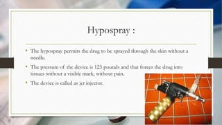 Hypospray :
• The hypospray permits the drug to be sprayed through the skin without a
needle.
• The pressure of the device is 125 pounds and that forces the drug into
tissues without a visible mark, without pain.
• The device is called as jet injector.
 