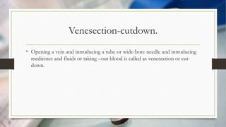 Venesection-cutdown.
• Opening a vein and introducing a tube or wide-bore needle and introducing
medicines and fluids or taking –out blood is called as venesection or cut-
down.
 