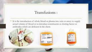 Transfusions :
• It is the introduction of whole blood or plasma into vein or artery to supply
actual volume of blood or to introduce constituents as clotting factor or
antibodies which are deficient in the client.
 