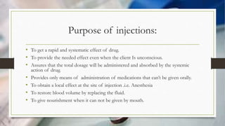 Purpose of injections:
• To get a rapid and systematic effect of drug.
• To provide the needed effect even when the client Is unconscious.
• Assures that the total dosage will be administered and absorbed by the systemic
action of drug.
• Provides only means of administration of medications that can’t be given orally.
• To obtain a local effect at the site of injection .i.e. Anesthesia
• To restore blood volume by replacing the fluid.
• To give nourishment when it can not be given by mouth.
 