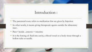 Introduction :
• The parenteral route refers to medication that are given by Injection
• In other words, it means giving therapeutic agents outside the alimentary
tract .
• Para= beside , enteron = intestine
• It is the forcing of fluid into cavity, a blood vessel or a body tissue through a
hollow tube or needle.
 