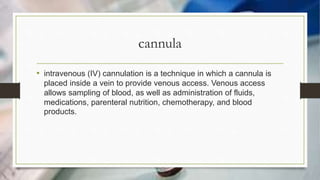 cannula
• intravenous (IV) cannulation is a technique in which a cannula is
placed inside a vein to provide venous access. Venous access
allows sampling of blood, as well as administration of fluids,
medications, parenteral nutrition, chemotherapy, and blood
products.
 