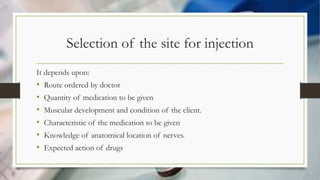 Selection of the site for injection
It depends upon:
• Route ordered by doctor
• Quantity of medication to be given
• Muscular development and condition of the client.
• Characteristic of the medication to be given
• Knowledge of anatomical location of nerves.
• Expected action of drugs
 