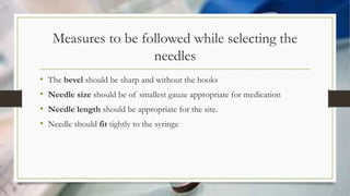 Measures to be followed while selecting the
needles
• The bevel should be sharp and without the hooks
• Needle size should be of smallest gauze appropriate for medication
• Needle length should be appropriate for the site.
• Needle should fit tightly to the syringe
 