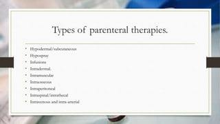 Types of parenteral therapies.
• Hypodermal/subcutaneous
• Hypospray
• Infusions
• Intradermal.
• Intramuscular
• Intraosseous
• Intraperitoneal
• Intraspinal/intrathecal
• Intravenous and intra-arterial
 