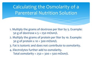 1. Multiply the grams of dextrose per liter by 5. Example: 50 g of dextrose x 5 = 250 mOsm/L2. Multiply the grams of protein per liter by 10. Example: 30 g of protein x 10 = 300 mOsm/L3. Fat is isotonic and does not contribute to osmolarity.4. Electrolytes further add to osmolarity. Total osmolarity = 250 + 300 = 500 mOsm/LCalculating the Osmolarity of a Parenteral Nutrition Solution
