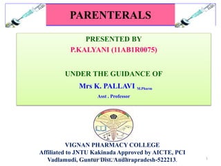 PARENTERALS 
PRESENTED BY 
P.KALYANI (11AB1R0075) 
UNDER THE GUIDANCE OF 
Mrs K. PALLAVI M.Pharm 
Asst . Professor 
VIGNAN PHARMACY COLLEGE 
Affiliated to JNTU Kakinada Approved by AICTE, PCI 
Vadlamudi, Guntvuigrna nD phisartm. aAcy ncodllehgerapradesh-522213. 1 
 