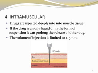 4. INTRAMUSCULAR
 Drugs are injected deeplyinto into muscle tissue.
 If the drug is an oily liquid or in the form of
suspension it can prolong the release of other dug.
 The volumeof injection is limited to 2-5mm.
11
 