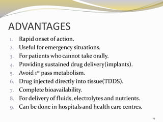 ADVANTAGES
1. Rapid onset of action.
2. Useful for emergency situations.
3. For patients whocannot take orally.
4. Providing sustained drug delivery(implants).
5. Avoid 1st pass metabolism.
6. Drug injected directly into tissue(TDDS).
7. Complete bioavailability.
8. For deliveryof fluids, electrolytes and nutrients.
9. Can be done in hospitalsand health care centres.
19
 