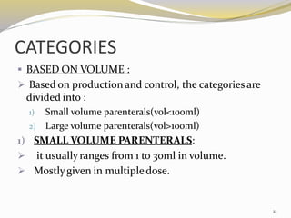 CATEGORIES
▪ BASED ON VOLUME :
➢ Based on production and control, the categories are
divided into :
1) Small volume parenterals(vol<100ml)
2) Large volume parenterals(vol>100ml)
1) SMALL VOLUME PARENTERALS:
➢ it usuallyranges from 1 to 30ml in volume.
➢ Mostlygiven in multiple dose.
21
 