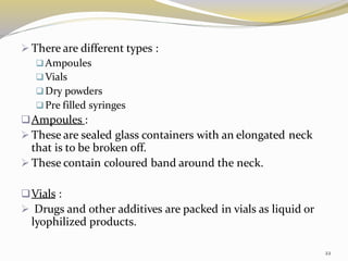 ➢ There are different types :
❑Ampoules
❑Vials
❑Dry powders
❑Pre filled syringes
❑Ampoules :
➢ These are sealed glass containers with an elongated neck
that is to be broken off.
➢ These contain coloured band around the neck.
❑Vials :
➢ Drugs and other additives are packed in vials as liquid or
lyophilized products.
22
 