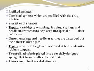❑Prefilled syringes :
➢ Consist of syringes which are prefilled with the drug
solution.
➢ 2 varieties of syringes :
▪ Type-1 : cartridge type package is a single syringe and
needle unit which is to be placed in a special h older
before use.
➢ Once the syringe and needle used they are discarded but
the holder is used again.
▪ Type-2 : consists of a glass tube closed at both ends with
rubber stoppers.
➢ The prefilled tube is placed into a specially designed
syringe that has a needle attached to it.
➢ These should be discarded after use.
24
 