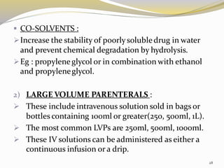 ▪ CO-SOLVENTS :
➢Increase the stability of poorlysolubledrug in water
and prevent chemical degradation by hydrolysis.
➢Eg : propyleneglycol or in combination with ethanol
and propyleneglycol.
2) LARGE VOLUME PARENTERALS :
➢ These include intravenous solution sold in bags or
bottles containing 100ml or greater(250, 500ml, 1L).
➢ The most common LVPs are 250ml, 500ml, 1000ml.
➢ These IV solutions can be administered as either a
continuous infusion or a drip.
28
 