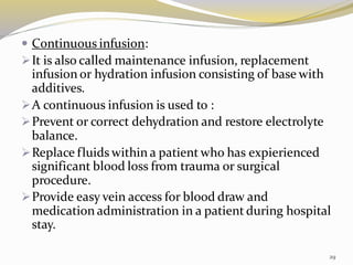  Continuous infusion:
➢It is also called maintenance infusion, replacement
infusion or hydration infusion consisting of base with
additives.
➢A continuous infusion is used to :
➢Prevent or correct dehydration and restore electrolyte
balance.
➢Replace fluids within a patient who has expierienced
significant blood loss from trauma or surgical
procedure.
➢Provide easy vein access for blood draw and
medication administration in a patient during hospital
stay.
29
 