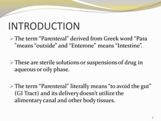 INTRODUCTION
➢The term “Parenteral” derived from Greek word “Para
"means “outside” and “Enterone” means “Intestine”.
➢These are sterile solutions or suspensionsof drug in
aqueous or oily phase.
➢The term “Parenteral” literally means “to avoid the gut”
(GI Tract) and its deliverydoesn’t utilizethe
alimentarycanal and other body tissues.
3
 