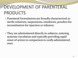 DEVELOPMENT OF PARENTERAL
PRODUCTS
➢Parenteral formulationsare broadlycharacterized as
sterile solutions, suspensions, emulsions, powders for
reconstitution for injection or infusion.
➢They are administered directly to subjects, entering
systemic circulation and typicallyproviding rapid
onset of action in comparison to orallyadministered
ones.
30
 