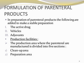 FORMULATION OF PARENTERAL
PRODUCTS
 In preparation of parenteral products the followingare
added to make a stablepreparation
I. The active drug
II. Vehicles
III. Adjuvants
▪ Production facilities :
➢ The production area where the parenteral are
manufactured is divided into fivesections :
1) Clean-uparea
2) Preparation area
31
 