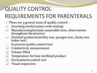 QUALITY CONTROL
REQUIREMENTS FOR PARENTERALS
➢ There are 3 general areas of quality control :
a) Incoming stock(routine work testing)
b) Manufacturing(include numerable tests, observations
throughout the process)
c) Finished products(sterility test, pyrogen test, clarity test,
leaker test)
o In process quality control test:
❑ Conductivity measurement
❑ Volume filled
❑ Temperature for heat sterilized product
❑ Environment control test
❑ Visual inspection
33
 