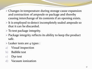 ➢ Changes in temperature during storage cause expansion
and contraction of ampoule or package and thereby
causing interchange of its contents if an opening exists.
➢ It is employed to detect incompletely sealed ampoule so
that it can be discarded.
➢ To test package integrity.
➢ Package integrity reflects its ability to keep the product
safe.
➢ Leaker tests are 4 types :
a) Visual inspection
b) Bubble test
c) Dye test
d) Vacuum ionization
36
 