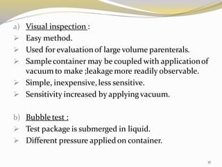 a) Visual inspection :
➢ Easy method.
➢ Used for evaluationof large volume parenterals.
➢ Sample container may be coupled with applicationof
vacuum to make ;leakagemore readily observable.
➢ Simple, inexpensive,less sensitive.
➢ Sensitivity increased by applyingvacuum.
b) Bubble test :
➢ Test package is submerged in liquid.
➢ Different pressure appliedon container.
37
 
