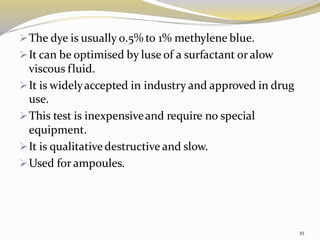 ➢The dye is usually 0.5% to 1% methylene blue.
➢It can be optimised by luse of a surfactant or alow
viscous fluid.
➢It is widelyaccepted in industry and approved in drug
use.
➢This test is inexpensiveand require no special
equipment.
➢It is qualitativedestructive and slow.
➢Used for ampoules.
39
 