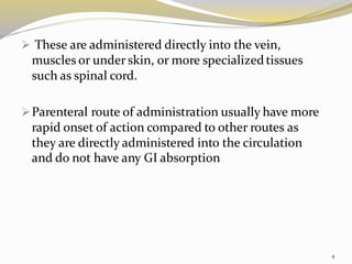 ➢ These are administered directly into the vein,
muscles or under skin, or more specializedtissues
such as spinal cord.
➢Parenteral route of administration usually have more
rapid onset of action compared to other routes as
they are directly administered into the circulation
and do not have any GI absorption
4
 