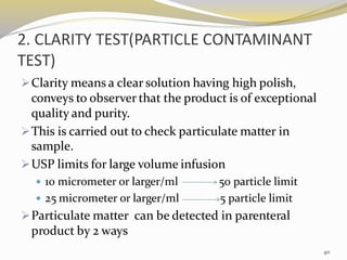 2. CLARITY TEST(PARTICLE CONTAMINANT
TEST)
➢Clarity means a clear solution having high polish,
conveys to observer that the product is of exceptional
quality and purity.
➢This is carried out to check particulate matter in
sample.
➢USP limits for large volume infusion
 10 micrometer or larger/ml 50 particle limit
 25 micrometer or larger/ml 5 particle limit
➢Particulate matter can be detected in parenteral
product by 2 ways
40
 