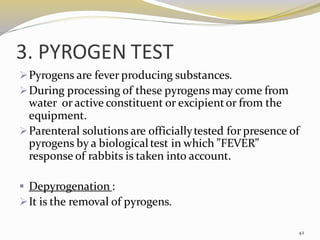 3. PYROGEN TEST
➢Pyrogens are fever producing substances.
➢During processing of these pyrogens may come from
water or active constituent or excipientor from the
equipment.
➢Parenteral solutions are officiallytested for presence of
pyrogens by a biologicaltest in which ”FEVER”
response of rabbits is taken into account.
▪ Depyrogenation :
➢It is the removal of pyrogens.
42
 
