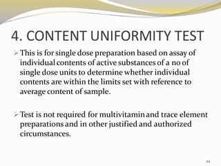 4. CONTENT UNIFORMITY TEST
➢This is for single dose preparation based on assay of
individualcontents of active substances of a no of
single dose units to determine whether individual
contents are within the limits set with reference to
average content of sample.
➢Test is not required for multivitaminand trace element
preparations and in other justified and authorized
circumstances.
44
 