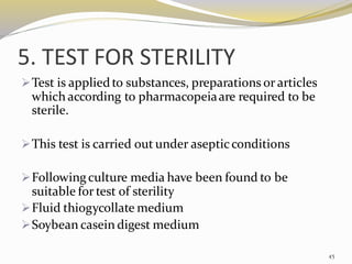 5. TEST FOR STERILITY
➢Test is appliedto substances, preparations or articles
which according to pharmacopeiaare required to be
sterile.
➢This test is carried out under asepticconditions
➢Followingculture media have been found to be
suitable for test of sterility
➢Fluid thiogycollate medium
➢Soybean casein digest medium
45
 