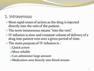 1. Intravenous
➢Most rapid onset of action as the drug is injected
directly into the vein of the patient.
➢The term intravenous means “into the vein”.
➢IV infusion is slow and constant volumeof deliveryof a
drug into patientvein over a given period of time.
➢The main purposeof IV infusion is :
❑Quick action
❑More reliable
❑Can administer large amount
❑Medication sent directly into blood stream
7
 