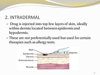 2. INTRADERMAL
➢ Drug is injected into top few layers of skin, ideally
within dermis located betweenepidermis and
hypodermis.
➢These are not preferentiallyused but used for certain
therapies such as allergy tests.
9
 