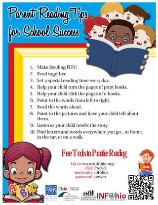 1. Make Reading FUN!
2. Read together.
3. Set a special reading time every day.
4. Help your child turn the pages of print books.
5. Help your child click the pages of e-books.
6. Point to the words from left to right.
7. Read the words aloud.
8. Point to the pictures and have your child tell about
them.
9. Listen as your child retells the story.
10. Find letters and words everywhere you go... at home,
in the car, or on a walk.
Free Tools to Practice Reading
click:
username:
password:
PreK-5
infohio
power
Go to www.infohio.org
 