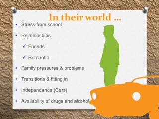 In their world …
• Stress from school

• Relationships

    Friends

    Romantic

• Family pressures & problems

• Transitions & fitting in

• Independence (Cars)

• Availability of drugs and alcohol
 
