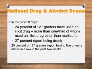 National Drug & Alcohol Scene

        O In the past 30 days:
            • 24 percent of 12th graders have used an
              illicit drug – more than one-third of whom
              used an illicit drug other than marijuana
            • 27 percent report being drunk
        O 25 percent of 12th graders report having five or more
           drinks in a row in the past two weeks




University of Michigan, Monitoring the Future, 2009
 