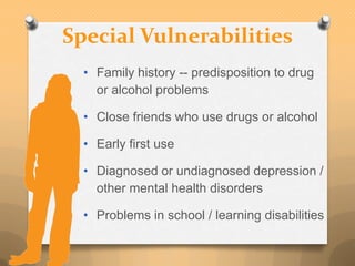 Special Vulnerabilities
  • Family history -- predisposition to drug
    or alcohol problems

  • Close friends who use drugs or alcohol

  • Early first use

  • Diagnosed or undiagnosed depression /
    other mental health disorders

  • Problems in school / learning disabilities
 