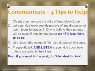 Communicate – 4 Tips to Help
       1. Clearly communicate the risks of drug/alcohol use
       2. Let your kids know you disapprove of any drug/alcohol
          use – teens in grades 9-12 who believe their parents
          will be upset if they try marijuana are 47% less likely
          to do so
       3. Use “teachable moments” to raise drug/alcohol issues.
       4. Frequently talk AND LISTEN to your kids about how
          things are going in their lives
       Even if you used in the past, don’t be afraid to talk!



Partnership for a Drug-Free America, Partnership Attitude Tracking Study, 2009
 
