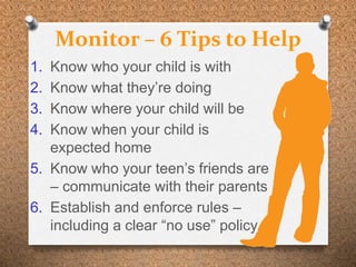 Monitor – 6 Tips to Help
1. Know who your child is with
2. Know what they’re doing
3. Know where your child will be
4. Know when your child is
   expected home
5. Know who your teen’s friends are
   – communicate with their parents
6. Establish and enforce rules –
   including a clear “no use” policy.
 