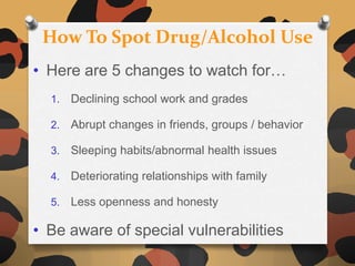 How To Spot Drug/Alcohol Use
• Here are 5 changes to watch for…
  1.   Declining school work and grades

  2.   Abrupt changes in friends, groups / behavior

  3.   Sleeping habits/abnormal health issues

  4.   Deteriorating relationships with family

  5.   Less openness and honesty

• Be aware of special vulnerabilities
 