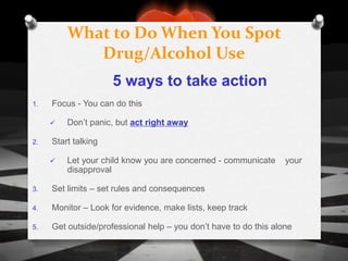 What to Do When You Spot
            Drug/Alcohol Use
                     5 ways to take action
1.   Focus - You can do this

        Don’t panic, but act right away

2.   Start talking

        Let your child know you are concerned - communicate      your
         disapproval

3.   Set limits – set rules and consequences

4.   Monitor – Look for evidence, make lists, keep track

5.   Get outside/professional help – you don’t have to do this alone
 
