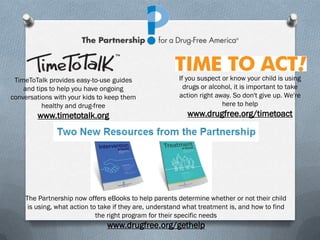 TimeToTalk provides easy-to-use guides                 If you suspect or know your child is using
    and tips to help you have ongoing                     drugs or alcohol, it is important to take
conversations with your kids to keep them               action right away. So don't give up. We're
          healthy and drug-free                                        here to help
        www.timetotalk.org                                 www.drugfree.org/timetoact




    The Partnership now offers eBooks to help parents determine whether or not their child
     is using, what action to take if they are, understand what treatment is, and how to find
                             the right program for their specific needs
                               www.drugfree.org/gethelp
 