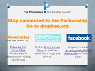 Stay connected to the Partnership
        Go to drugfree.org

eNewsletter
Timely News, Tools and Tips


    Parenting Tips            Find us @drugnews on         Keep up-to-date by
     In Your Inbox:            Twitter for the latest   becoming a friend of the
    Receive helpful           news about drugs and      Partnership on Facebook
information for raising              alcohol.                    page!
      healthy kids
 