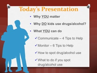Today’s Presentation
   • Why YOU matter

   • Why DO kids use drugs/alcohol?

   • What YOU can do

      Communicate – 4 Tips to Help

      Monitor – 6 Tips to Help

      How to spot drug/alcohol use

      What to do if you spot
       drug/alcohol use
 