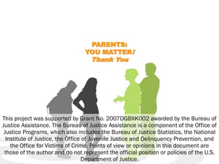 PARENTS:
                                 YOU MATTER!
                                    Thank You




This project was supported by Grant No. 2007DGBXK002 awarded by the Bureau of
Justice Assistance. The Bureau of Justice Assistance is a component of the Office of
 Justice Programs, which also includes the Bureau of Justice Statistics, the National
  Institute of Justice, the Office of Juvenile Justice and Delinquency Prevention, and
    the Office for Victims of Crime. Points of view or opinions in this document are
 those of the author and do not represent the official position or policies of the U.S.
                                  Department of Justice.
 
