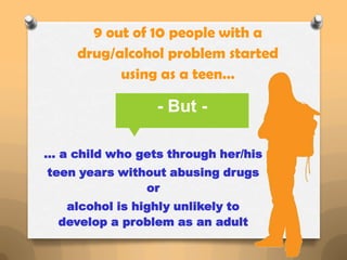 9 out of 10 people with a
     drug/alcohol problem started
           using as a teen…

                 - But -

… a child who gets through her/his
teen years without abusing drugs
               or
   alcohol is highly unlikely to
  develop a problem as an adult
 