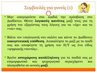 Συμβουλές για γονείς (1)
Μην απαγορεύετε στα παιδιά την πρόσβαση στο
Διαδίκτυο. Θέστε λογικούς κανόνες μαζί τους για τη
χρήση του εξηγώντας τους λόγους για τα «όχι» και τα
«ναι» σας.
Βάλτε τον υπολογιστή στο σαλόνι και κάντε το Διαδίκτυο
οικογενειακή υπόθεση. Ανακαλύψτε το μαζί με το παιδί
σας και αποφύγετε τη χρήση του Η/Υ ως ένα είδος
«ψηφιακής νταντάς».
Βρείτε ιστοχώρους κατάλληλους για τα παιδιά σας με
επιμορφωτικό και ψυχαγωγικό περιεχόμενο και
πλοηγηθείτε σε αυτούς μαζί.
 