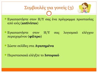 Συμβουλές για γονείς (3)
Εγκαταστήστε στον Η/Υ σας ένα πρόγραμμα προστασίας
από ιούς (antivirus)
Εγκαταστήστε στον Η/Υ σας λογισμικό ελέγχου
περιεχομένου (φίλτρο)
Σώστε σελίδες στα Αγαπημένα
Περιστασιακά ελέγξτε το Ιστορικό
 
