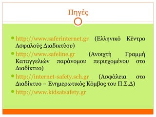 Πηγές
http://www.saferinternet.gr (Ελληνικό Κέντρο
Ασφαλούς Διαδικτύου)
http://www.safeline.gr (Ανοιχτή Γραμμή
Καταγγελιών παράνομου περιεχομένου στο
Διαδίκτυο)
http://internet-safety.sch.gr (Ασφάλεια στο
Διαδίκτυο – Ενημερωτικός Κόμβος του Π.Σ.Δ)
http://www.kidsatsafety.gr
 