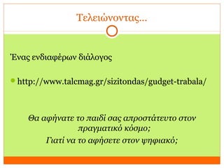 Τελειώνοντας…
Ένας ενδιαφέρων διάλογος
http://www.talcmag.gr/sizitondas/gudget-trabala/
Θα αφήνατε το παιδί σας απροστάτευτο στον
πραγματικό κόσμο;
Γιατί να το αφήσετε στον ψηφιακό;
Ένας ενδιαφέρων διάλογος
http://www.talcmag.gr/sizitondas/gudget-trabala/
 