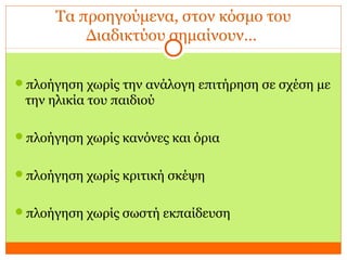 Τα προηγούμενα, στον κόσμο του
Διαδικτύου σημαίνουν…
πλοήγηση χωρίς την ανάλογη επιτήρηση σε σχέση με
την ηλικία του παιδιού
πλοήγηση χωρίς κανόνες και όρια
πλοήγηση χωρίς κριτική σκέψη
πλοήγηση χωρίς σωστή εκπαίδευση
 